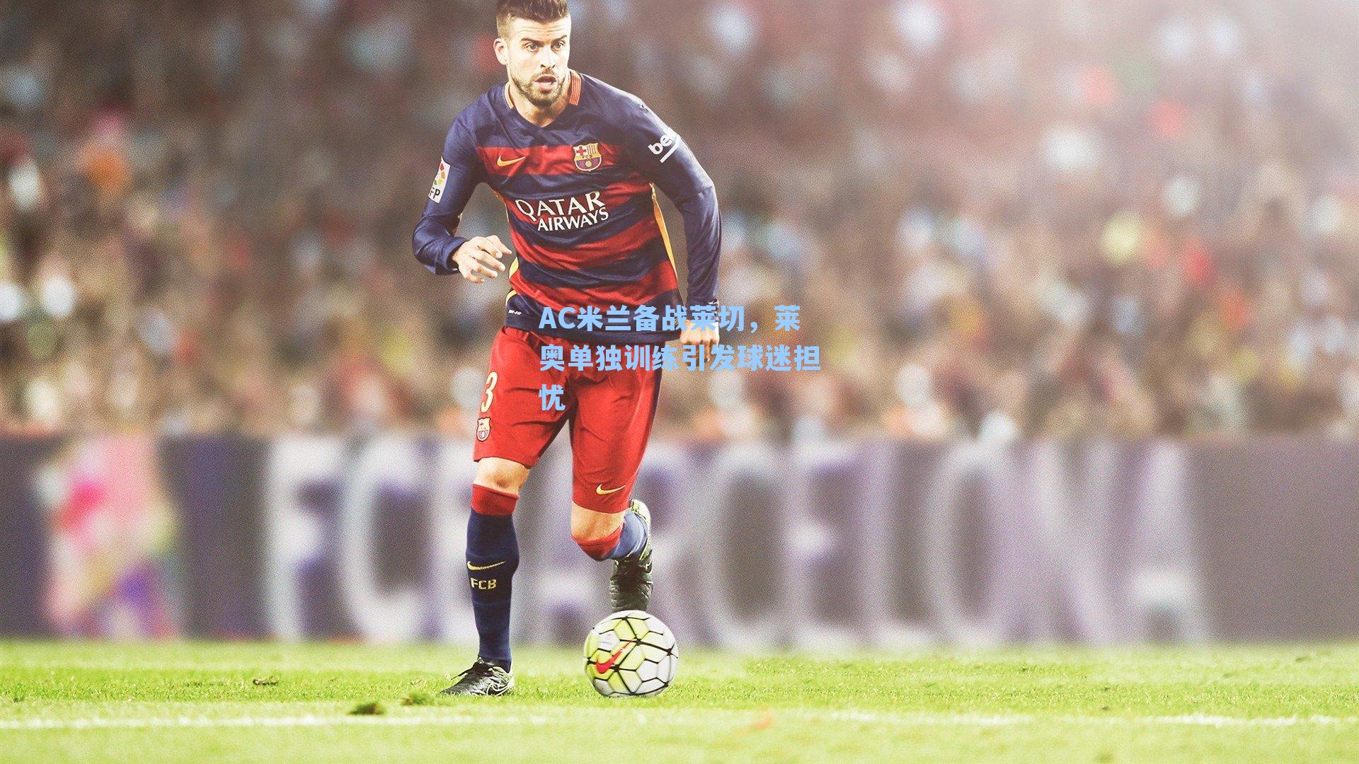 AC米兰备战莱切，莱奥单独训练引发球迷担忧