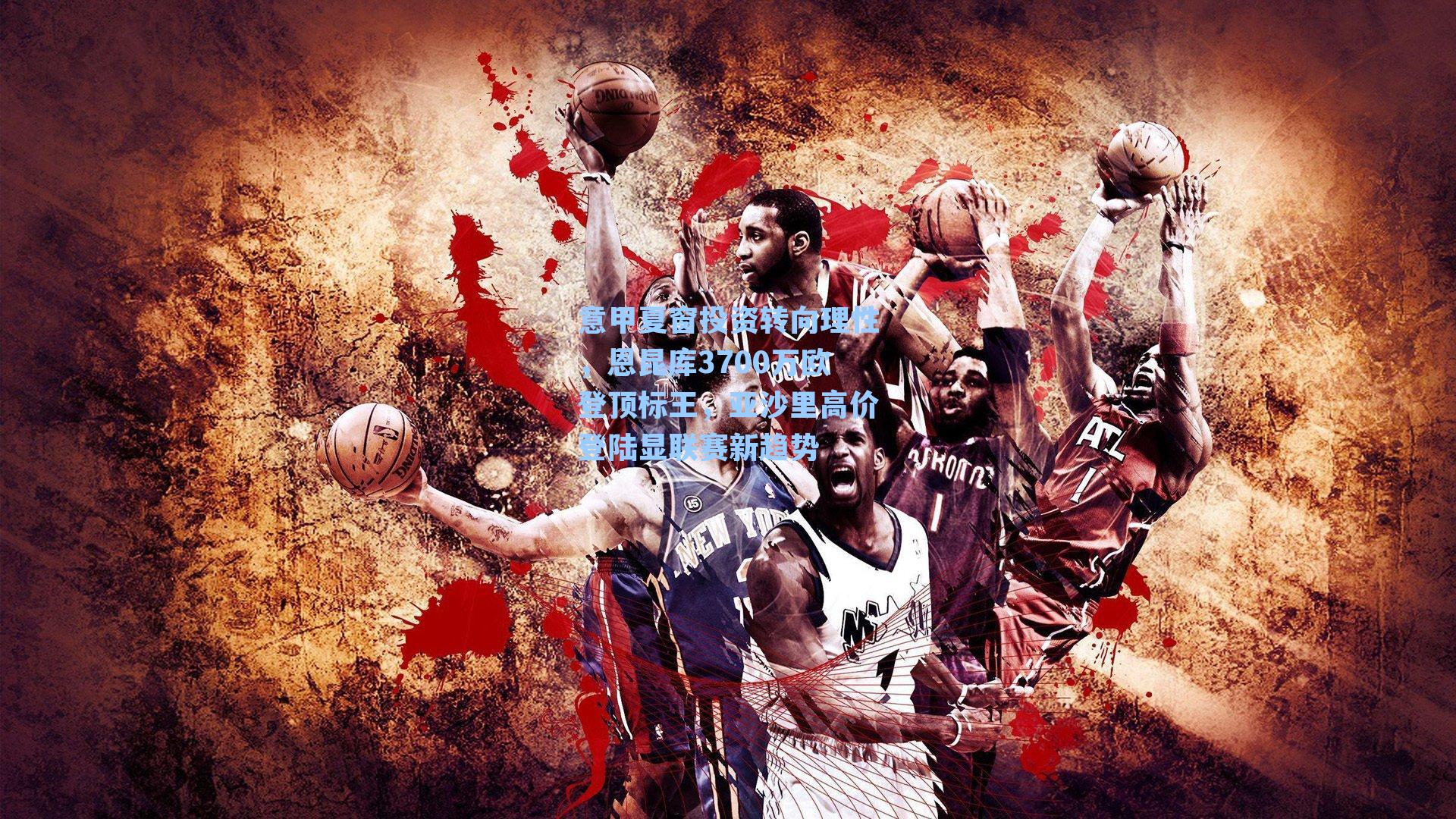 意甲夏窗投资转向理性，恩昆库3700万欧登顶标王，亚沙里高价登陆显联赛新趋势