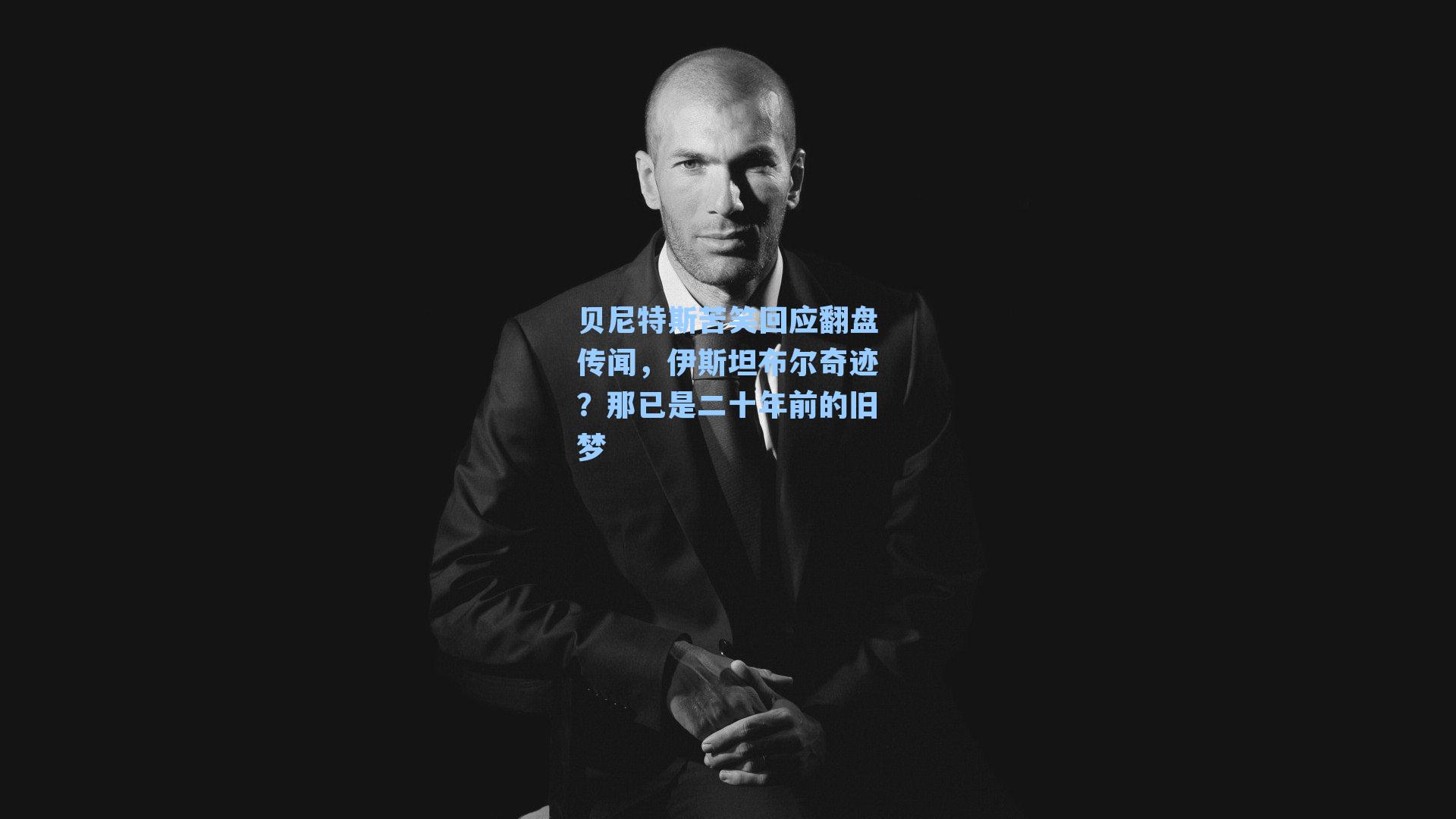 贝尼特斯苦笑回应翻盘传闻，伊斯坦布尔奇迹？那已是二十年前的旧梦